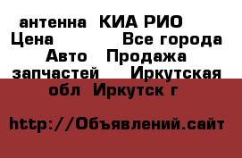 антенна  КИА РИО 3  › Цена ­ 1 000 - Все города Авто » Продажа запчастей   . Иркутская обл.,Иркутск г.